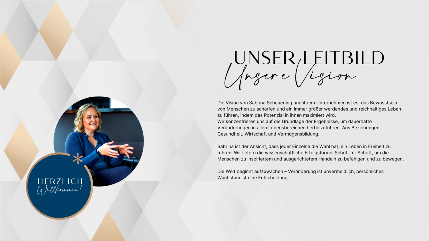 Das Leitbild und Vision von Sabrina Scheuerling : Die Vision von Sabrina Scheuerling und ihrem Unternehmen ist es, das Bewusstsein von Menschen zu schärfen und ein immer größer werdendes und reichhaltiges Leben zu führen, indem das Potenzial in ihnen maximiert wird. Wir konzentrieren uns auf die Grundlage der Ergebnisse, um dauerhafte Veränderungen in allen Lebensbereichen herbeizuführen. Aus Beziehungen, Gesundheit, Wirtschaft und Vermögensbildung. Sabrina ist der Ansicht, dass jeder Einzelne die Wahl hat, ein Leben in Freiheit zu führen. Wir liefern die wissenschaftliche Erfolgsformel Schritt für Schritt, um die Menschen zu inspiriertem und ausgerichtetem Handeln zu befähigen und zu bewegen. Die Welt beginnt aufzuwachen – Veränderung ist unvermeidlich, persönliches Wachstum ist eine Entscheidung.